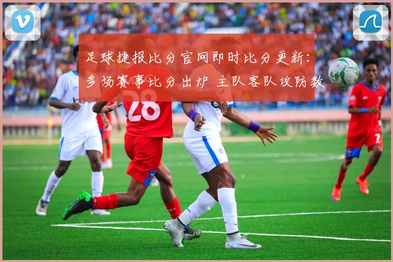 足球捷报比分官网即时比分更新：多场赛事比分出炉 主队客队攻防数据成看点
