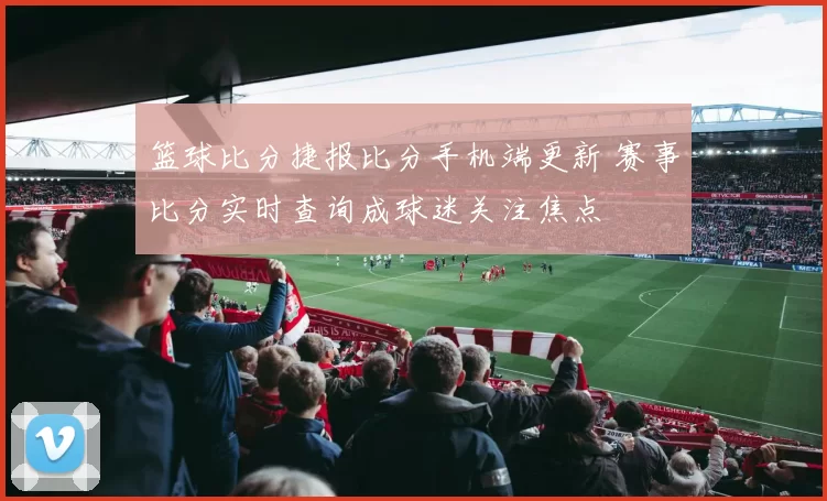 篮球比分捷报比分手机端更新 赛事比分实时查询成球迷关注焦点