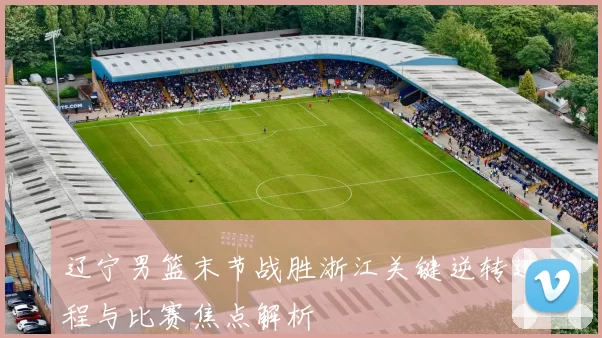 辽宁男篮末节战胜浙江关键逆转过程与比赛焦点解析