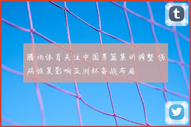 腾讯体育关注中国男篮集训调整 伤病恢复影响亚洲杯备战布局
