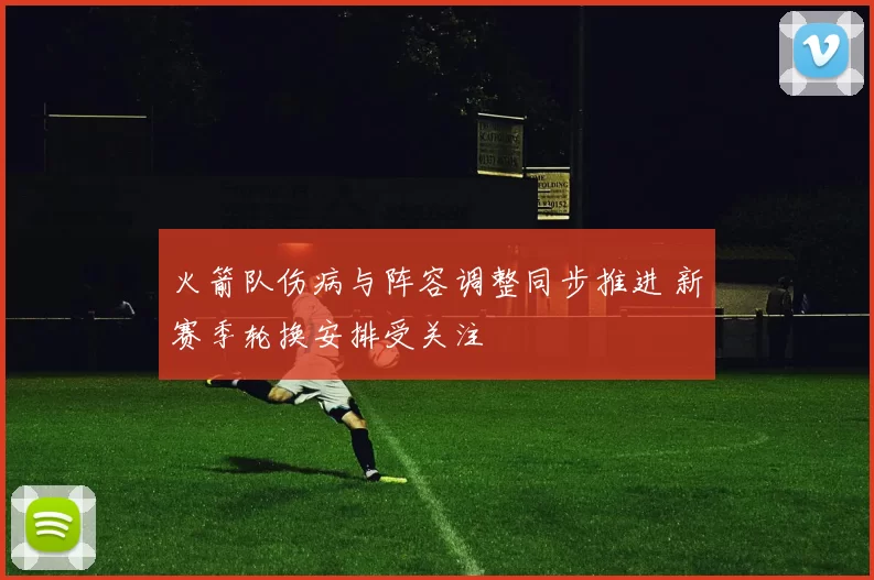 火箭队伤病与阵容调整同步推进 新赛季轮换安排受关注