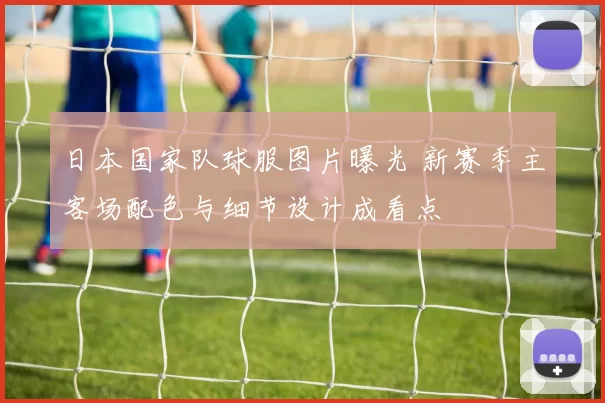 日本国家队球服图片曝光 新赛季主客场配色与细节设计成看点