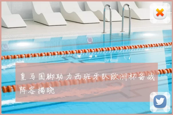 皇马国脚助力西班牙队欧洲杯备战阵容揭晓