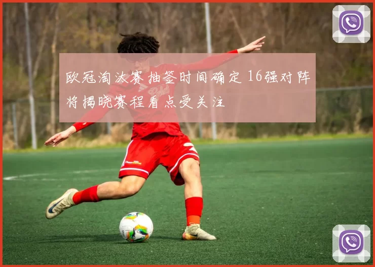 欧冠淘汰赛抽签时间确定 16强对阵将揭晓赛程看点受关注
