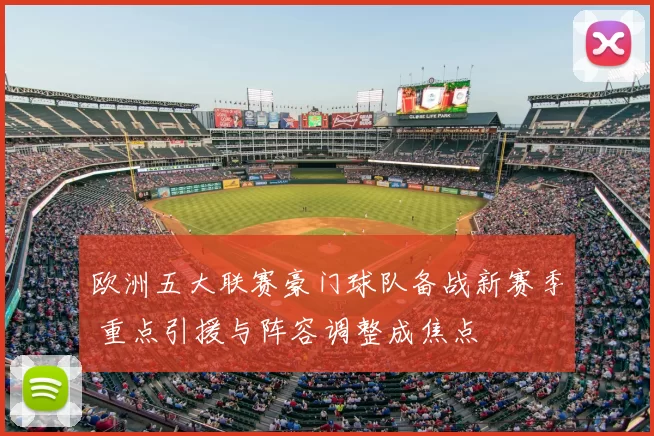 欧洲五大联赛豪门球队备战新赛季 重点引援与阵容调整成焦点