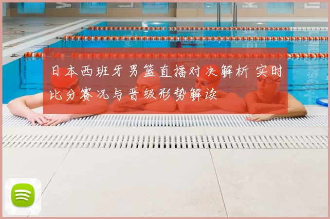 日本西班牙男篮直播对决解析 实时比分赛况与晋级形势解读