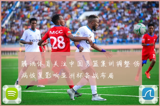 腾讯体育关注中国男篮集训调整 伤病恢复影响亚洲杯备战布局