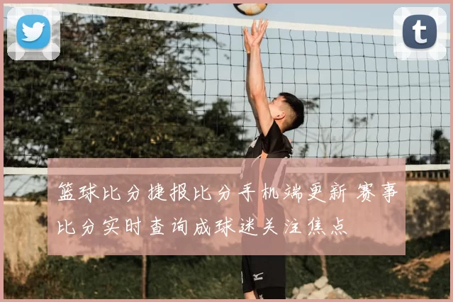 篮球比分捷报比分手机端更新 赛事比分实时查询成球迷关注焦点
