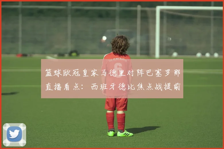 篮球欧冠皇家马德里对阵巴塞罗那直播看点：西班牙德比焦点战提前预热