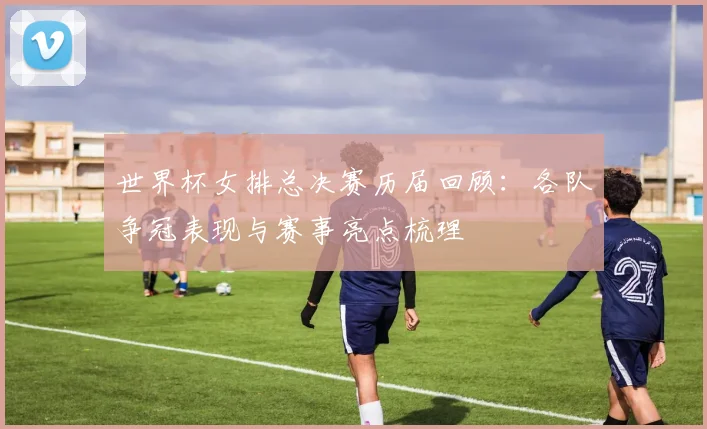 世界杯女排总决赛历届回顾:各队争冠表现与赛事亮点梳理