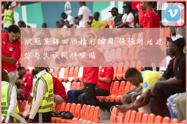 欧冠集锦回顾精彩瞬间 强强对话进球与失误同样吸睛