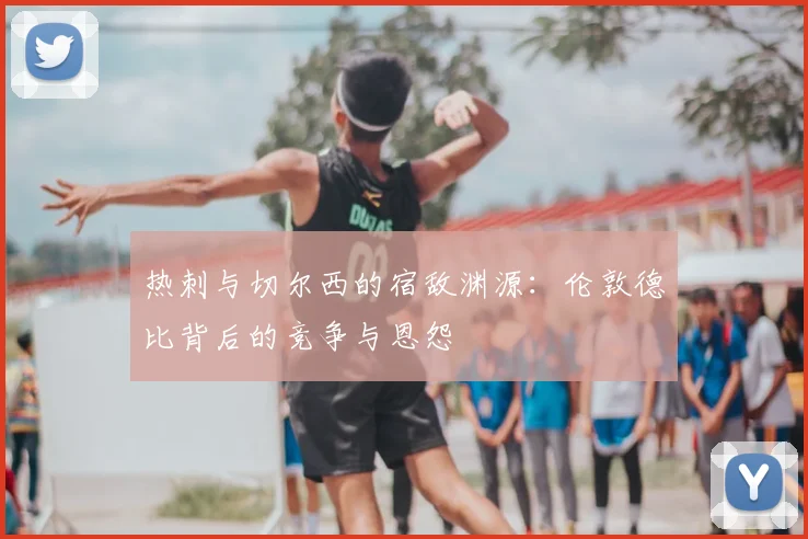 热刺与切尔西的宿敌渊源：伦敦德比背后的竞争与恩怨