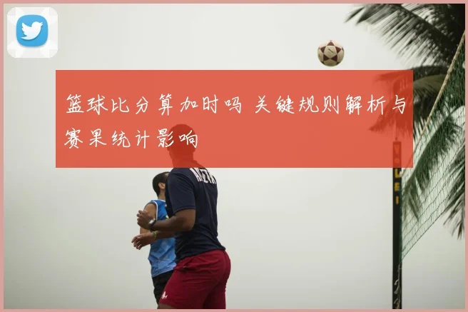 篮球比分算加时吗 关键规则解析与赛果统计影响