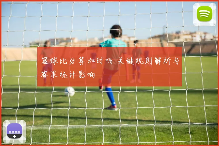 篮球比分算加时吗 关键规则解析与赛果统计影响