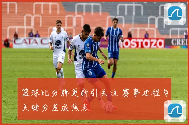 篮球比分牌更新引关注 赛事进程与关键分差成焦点